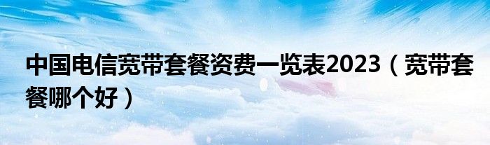 中國電信寬帶套餐資費一覽表2023（寬帶套餐哪個好）