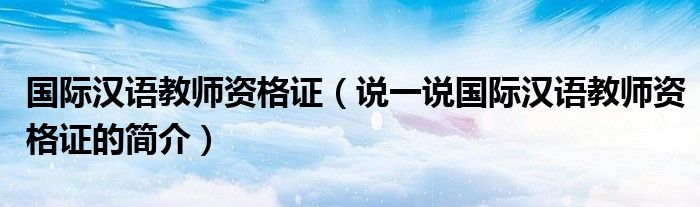國際漢語教師資格證（說一說國際漢語教師資格證的簡介）