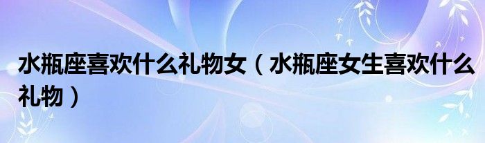 水瓶座喜歡什么禮物女（水瓶座女生喜歡什么禮物）
