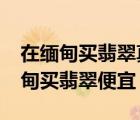 在緬甸買(mǎi)翡翠真的比在國(guó)內(nèi)買(mǎi)便宜嗎?（去緬甸買(mǎi)翡翠便宜）