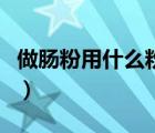 做腸粉用什么粉最好吃視頻（做腸粉用什么粉）