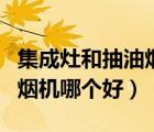 集成灶和抽油煙機(jī)哪個(gè)好清洗（集成灶和抽油煙機(jī)哪個(gè)好）
