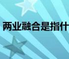兩業(yè)融合是指什么內(nèi)容（兩業(yè)融合是指什么）