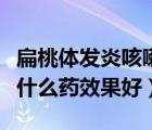 扁桃體發(fā)炎咳嗽吃什么藥（扁桃體發(fā)炎咳嗽吃什么藥效果好）