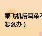乘飛機(jī)后耳朵不舒服怎么辦（乘飛機(jī)后耳朵疼怎么辦）