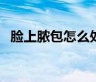 臉上膿包怎么處理（臉上長膿包怎么處理）