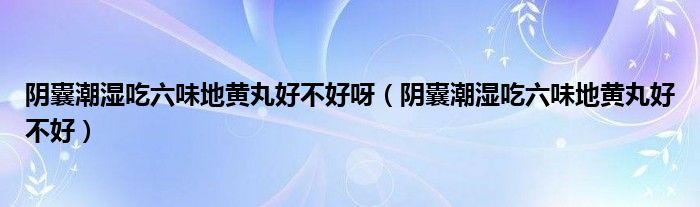 陰囊潮濕吃六味地黃丸好不好呀（陰囊潮濕吃六味地黃丸好不好）