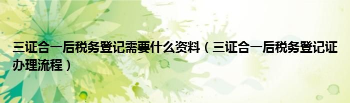 三證合一后稅務(wù)登記需要什么資料（三證合一后稅務(wù)登記證辦理流程）