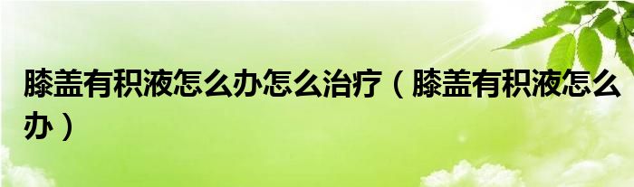 膝蓋有積液怎么辦怎么治療（膝蓋有積液怎么辦）