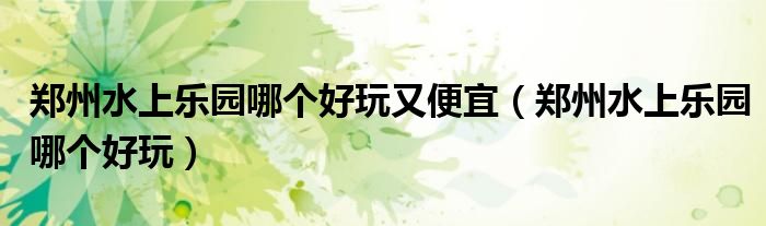 鄭州水上樂園哪個好玩又便宜（鄭州水上樂園哪個好玩）