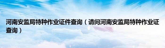 河南安監(jiān)局特種作業(yè)證件查詢（請(qǐng)問河南安監(jiān)局特種作業(yè)證查詢）