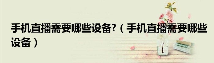 手機(jī)直播需要哪些設(shè)備?（手機(jī)直播需要哪些設(shè)備）