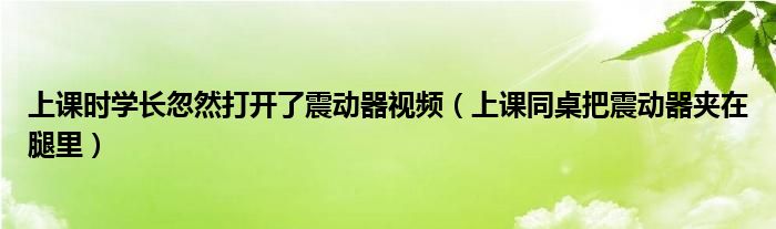 上課時(shí)學(xué)長忽然打開了震動(dòng)器視頻（上課同桌把震動(dòng)器夾在腿里）