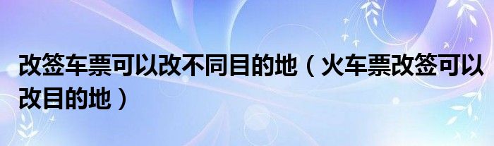 改簽車票可以改不同目的地（火車票改簽可以改目的地）