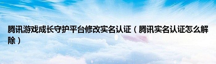 騰訊游戲成長守護平臺修改實名認證（騰訊實名認證怎么解除）