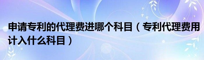 申請(qǐng)專利的代理費(fèi)進(jìn)哪個(gè)科目（專利代理費(fèi)用計(jì)入什么科目）