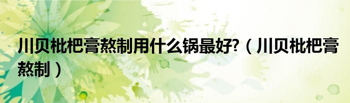 川貝枇杷膏熬制用什么鍋?zhàn)詈?（川貝枇杷膏熬制）