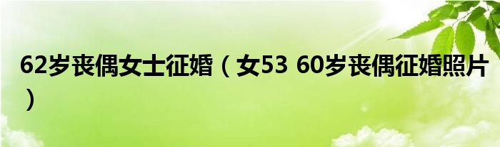 62歲喪偶女士征婚（女53 60歲喪偶征婚照片）