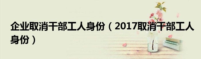企業(yè)取消干部工人身份（2017取消干部工人身份）