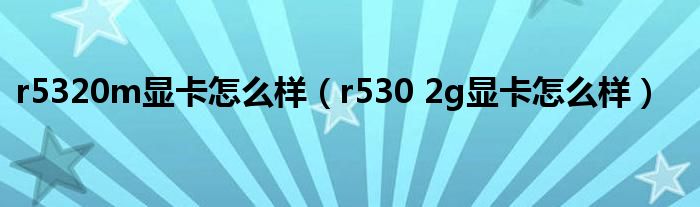 r5320m顯卡怎么樣（r530 2g顯卡怎么樣）