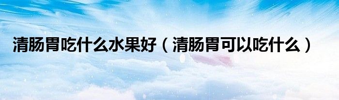 清腸胃吃什么水果好（清腸胃可以吃什么）