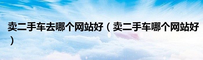 賣二手車去哪個(gè)網(wǎng)站好（賣二手車哪個(gè)網(wǎng)站好）