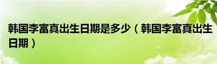韓國李富真出生日期是多少（韓國李富真出生日期）