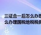 三證合一后怎么辦理國稅地稅稅務(wù)登記證書（三證合一后怎么辦理國稅地稅稅務(wù)登記證）