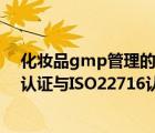 化妝品gmp管理的基本內(nèi)容（化妝品質(zhì)量管理體系GMPC認(rèn)證與ISO22716認(rèn)證有何區(qū)別）