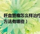 肝血管瘤怎么樣治療好（肝血管瘤怎么治療 肝血管瘤的治療方法有哪些）