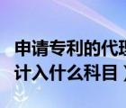 申請專利的代理費進哪個科目（專利代理費用計入什么科目）