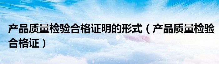 產(chǎn)品質(zhì)量檢驗(yàn)合格證明的形式（產(chǎn)品質(zhì)量檢驗(yàn)合格證）