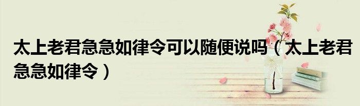 太上老君急急如律令可以隨便說嗎（太上老君急急如律令）