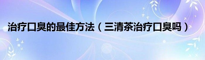 治療口臭的最佳方法（三清茶治療口臭嗎）