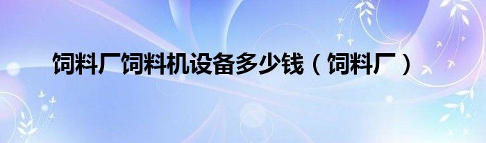 飼料廠飼料機設(shè)備多少錢（飼料廠）
