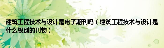 建筑工程技術(shù)與設(shè)計(jì)是電子期刊嗎（建筑工程技術(shù)與設(shè)計(jì)是什么級別的刊物）