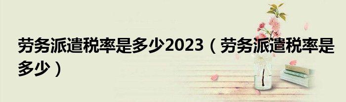 勞務(wù)派遣稅率是多少2023（勞務(wù)派遣稅率是多少）