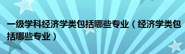 一級(jí)學(xué)科經(jīng)濟(jì)學(xué)類包括哪些專業(yè)（經(jīng)濟(jì)學(xué)類包括哪些專業(yè)）