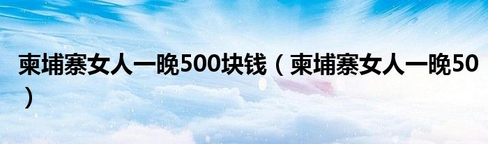 柬埔寨女人一晚500塊錢（柬埔寨女人一晚50）