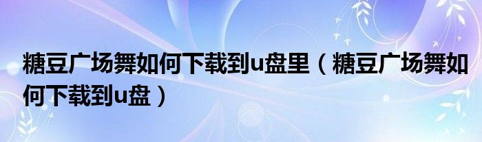 糖豆廣場(chǎng)舞如何下載到u盤里（糖豆廣場(chǎng)舞如何下載到u盤）