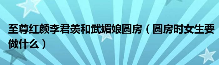 至尊紅顏李君羨和武媚娘圓房（圓房時(shí)女生要做什么）
