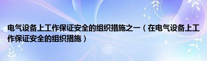 電氣設備上工作保證安全的組織措施之一（在電氣設備上工作保證安全的組織措施）