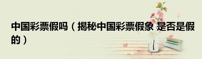 中國彩票假嗎（揭秘中國彩票假象 是否是假的）