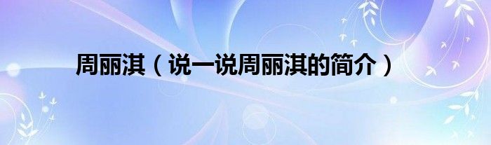 周麗淇（說(shuō)一說(shuō)周麗淇的簡(jiǎn)介）