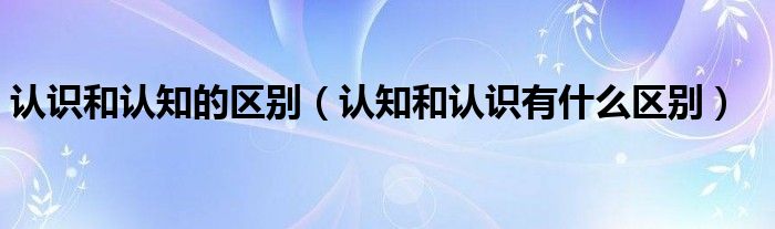 認識和認知的區(qū)別（認知和認識有什么區(qū)別）