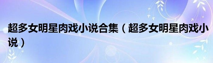 超多女明星肉戲小說合集（超多女明星肉戲小說）