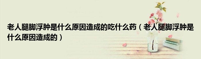 老人腿腳浮腫是什么原因造成的吃什么藥（老人腿腳浮腫是什么原因造成的）
