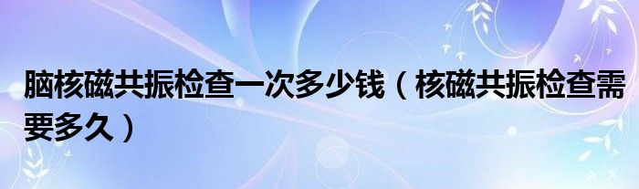 腦核磁共振檢查一次多少錢（核磁共振檢查需要多久）