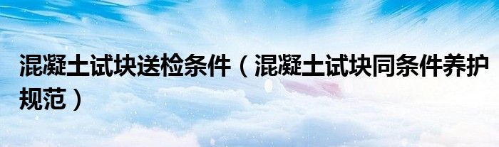 混凝土試塊送檢條件（混凝土試塊同條件養(yǎng)護(hù)規(guī)范）