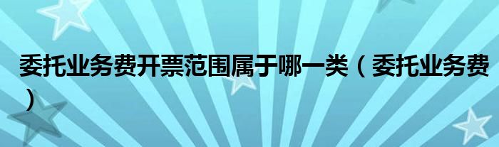 委托業(yè)務費開票范圍屬于哪一類（委托業(yè)務費）